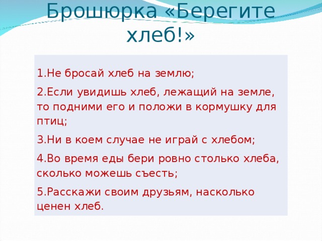 Брошюрка «Берегите хлеб!»   1.Не бросай хлеб на землю; 2.Если увидишь хлеб, лежащий на земле, то подними его и положи в кормушку для птиц; 3.Ни в коем случае не играй с хлебом; 4.Во время еды бери ровно столько хлеба, сколько можешь съесть; 5.Расскажи своим друзьям, насколько ценен хлеб.