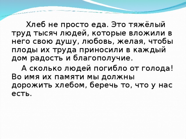 Хлеб не просто еда. Это тяжёлый труд тысяч людей, которые вложили в него свою душу, любовь, желая, чтобы плоды их труда приносили в каждый дом радость и благополучие.  А сколько людей погибло от голода! Во имя их памяти мы должны дорожить хлебом, беречь то, что у нас есть.  