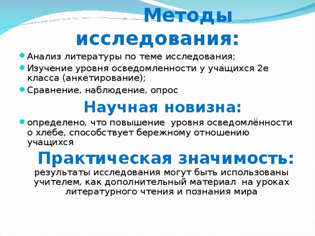 Методы исследования: Анализ литературы по теме исследования; Изучение уровня осведомленности у учащихся 2е класса (анкетирование); Сравнение, наблюдение, опрос  Научная новизна: определено, что повышение уровня осведомлённости о хлебе, способствует бережному отношению учащихся  Практическая значимость: результаты исследования могут быть использованы учителем, как дополнительный материал на уроках литературного чтения и познания мира