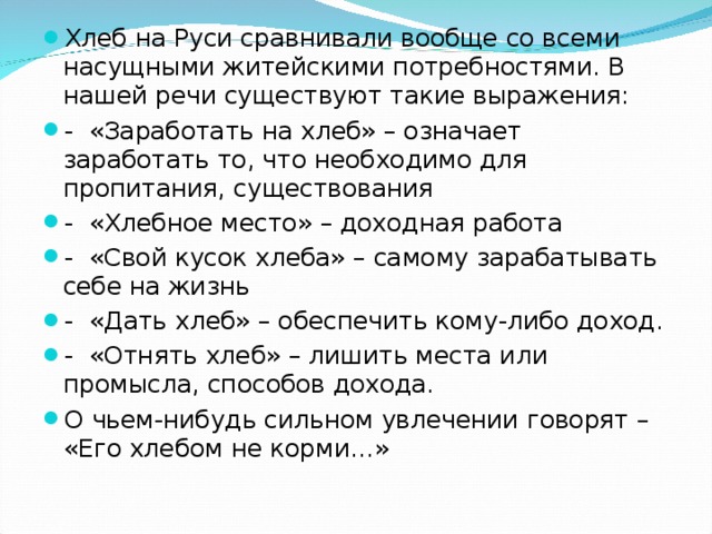 Хлеб на Руси сравнивали вообще со всеми насущными житейскими потребностями. В нашей речи существуют такие выражения: - «Заработать на хлеб» – означает заработать то, что необходимо для пропитания, существования - «Хлебное место» – доходная работа - «Свой кусок хлеба» – самому зарабатывать себе на жизнь - «Дать хлеб» – обеспечить кому-либо доход. - «Отнять хлеб» – лишить места или промысла, способов дохода. О чьем-нибудь сильном увлечении говорят – «Его хлебом не корми…»