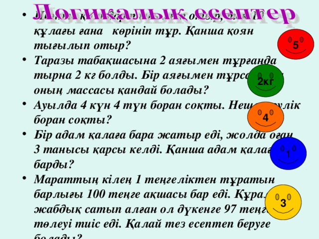 Шөпте қояндар тығылып отыр, тек 10 құлағы ғана көрініп тұр. Қанша қоян тығылып отыр? Таразы табақшасына 2 аяғымен тұрғанда тырна 2 кг болды. Бір аяғымен тұрса, онда оның массасы қандай болады? Ауылда 4 күн 4 түн боран соқты. Неше тәулік боран соқты? Бір адам қалаға бара жатыр еді, жолда оған 3 танысы қарсы келді. Қанша адам қалаға барды? Мараттың кілең 1 теңгеліктен тұратын барлығы 100 теңге ақшасы бар еді. Құрал – жабдық сатып алған ол дүкенге 97 теңге төлеуі тиіс еді. Қалай тез есептеп беруге болады?