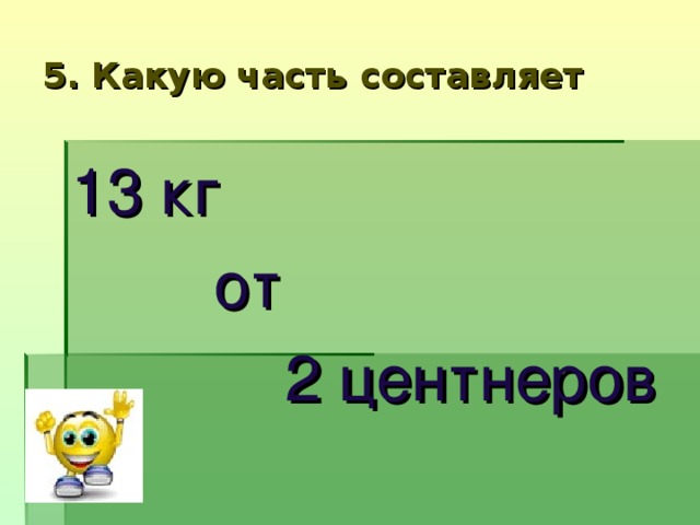 5. Какую часть составляет 13 кг  от  2 центнеров