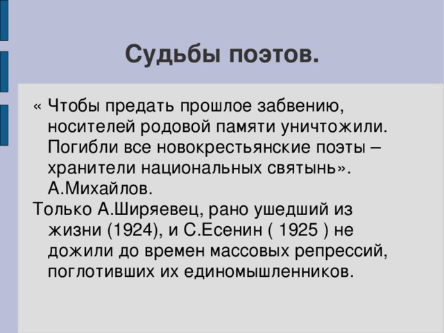 Судьбы поэтов. « Чтобы предать прошлое забвению, носителей родовой памяти уничтожили. Погибли все новокрестьянские поэты – хранители национальных святынь». А.Михайлов. Только А.Ширяевец, рано ушедший из жизни (1924), и С.Есенин ( 1925 ) не дожили до времен массовых репрессий, поглотивших их единомышленников.