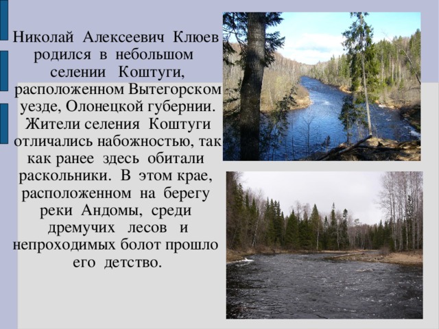 Николай Алексеевич Клюев родился в небольшом селении Коштуги, расположенном Вытегорском уезде, Олонецкой губернии. Жители селения Коштуги отличались набожностью, так как ранее здесь обитали раскольники. В этом крае, расположенном на берегу реки Андомы, среди дремучих лесов и непроходимых болот прошло его детство.