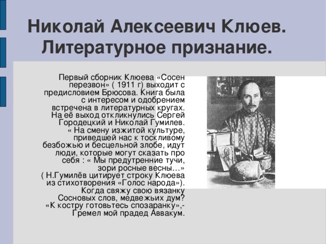 Николай Алексеевич Клюев. Литературное признание. Первый сборник Клюева «Сосен перезвон» ( 1911 г) выходит с предисловием Брюсова. Книга была с интересом и одобрением встречена в литературных кругах. На её выход откликнулись Сергей Городецкий и Николай Гумилев. « На смену изжитой культуре, приведшей нас к тоскливому безбожью и бесцельной злобе, идут люди, которые могут сказать про себя : « Мы предутренние тучи, зори росные весны…» ( Н.Гумилёв цитирует строку Клюева из стихотворения «Голос народа»). Когда свяжу свою вязанку Сосновых слов, медвежьих дум? «К костру готовьтесь спозаранку»,- Гремел мой прадед Аввакум.