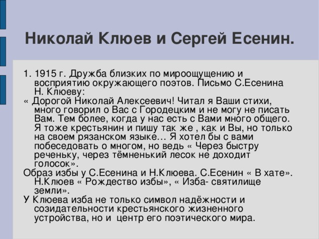 Николай Клюев и Сергей Есенин. 1. 1915 г. Дружба близких по мироощущению и восприятию окружающего поэтов. Письмо С.Есенина Н. Клюеву: « Дорогой Николай Алексеевич! Читал я Ваши стихи, много говорил о Вас с Городецким и не могу не писать Вам. Тем более, когда у нас есть с Вами много общего. Я тоже крестьянин и пишу так же , как и Вы, но только на своем рязанском языке… Я хотел бы с вами побеседовать о многом, но ведь « Через быстру реченьку, через тёмненький лесок не доходит голосок». Образ избы у С.Есенина и Н.Клюева. С.Есенин « В хате». Н.Клюев « Рождество избы», « Изба- святилище земли». У Клюева изба не только символ надёжности и созидательности крестьянского жизненного устройства, но и центр его поэтического мира.