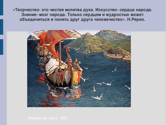 «Творчество- это чистая молитва духа. Искусство- сердце народа. Знание- мозг народа. Только сердцем и мудростью может объединиться и понять друг друга человечество». Н.Рерих. Заморские гости. 1901