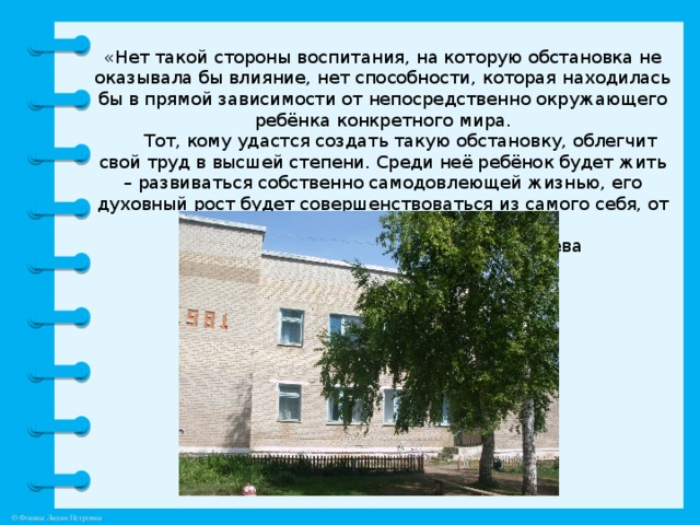 «Нет такой стороны воспитания, на которую обстановка не оказывала бы влияние, нет способности, которая находилась бы в прямой зависимости от непосредственно окружающего ребёнка конкретного мира.   Тот, кому удастся создать такую обстановку, облегчит свой труд в высшей степени. Среди неё ребёнок будет жить – развиваться собственно самодовлеющей жизнью, его духовный рост будет совершенствоваться из самого себя, от природы…»        Е.И. Тихеева