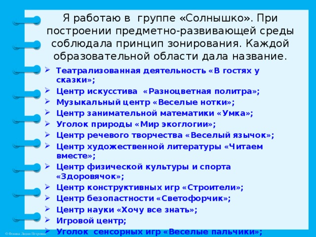 Я работаю в группе «Солнышко». При построении предметно-развивающей среды соблюдала принцип зонирования. Каждой образовательной области дала название.