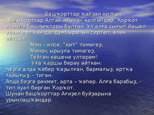 Башҡорттар ҡайҙан килгән  Башҡорттар Алтай яғынан килгәндәр. Ҡорҡот исемле башлыҡтары булған. Ул алға сығып йәшел үләнгә ятҡан да, думбыраһын сиртеп, өлән әйткән:  Мин – илсе, “кит” тимәгеҙ,  Минең ырыуға тимәгеҙ,  Тейгән кешене үлтерәм!  Уға ҡаршы берәү әйткән:  Һеҙгә алда ҡәбер ҡаҙылған, бармағыҙ, артҡа тайығыҙ, - тигән.  Алда беҙгә рәхмәт, арта – ҡәһәр. Алға барабыҙ, - тип яуап биргән Ҡорҡот.  Шунан башҡорттар Ағиҙел буйҙарына урынлашҡандар .