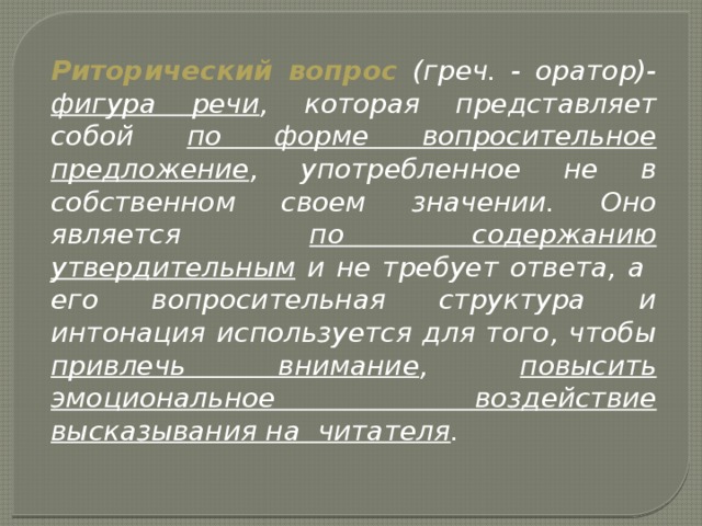 Риторический вопрос (греч. - оратор)- фигура речи , которая представляет собой по форме вопросительное предложение , употребленное не в собственном своем значении. Оно является по содержанию утвердительным и не требует ответа, а его вопросительная структура и интонация используется для того, чтобы привлечь внимание , повысить эмоциональное воздействие высказывания на читателя .