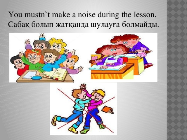 You mustn`t make a noise during the lesson. Сабақ болып жатқанда шулауға болмайды.