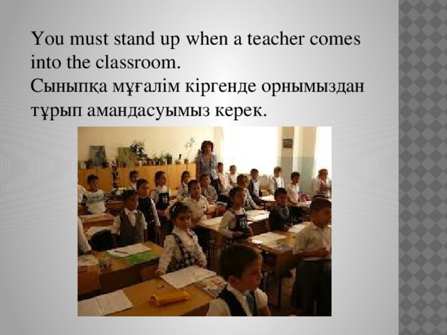 You must stand up when a teacher comes into the classroom. Сыныпқа мұғалім кіргенде орнымыздан тұрып амандасуымыз керек.