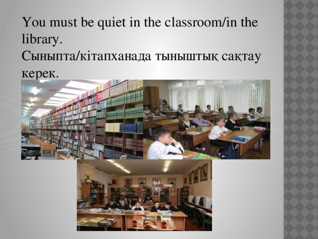 You must be quiet in the classroom/in the library. Сыныпта/кітапханада тыныштық сақтау керек.