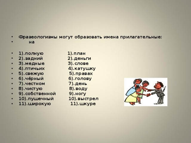 Фразеологизмы могут образовать имена прилагательные:  на  1).полную 1).план 2).задний 2).деньги 3).медные 3).слове 4).птичьих 4).катушку 5).свежую 5).правах 6).чёрный 6).голову 7).честном 7).день 8).чистую 8).воду  9).собственной 9).ногу 10).пушечный 10).выстрел 11).широкую 11).шкуре