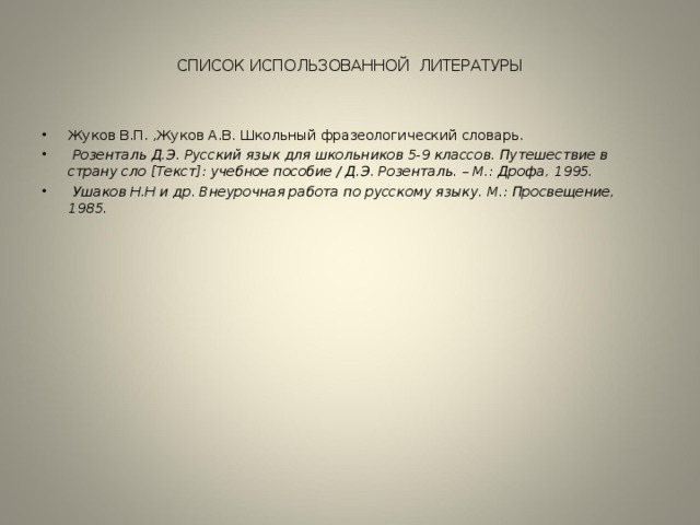 CПИСОК ИСПОЛЬЗОВАННОЙ ЛИТЕРАТУРЫ Жуков В.П. ,Жуков А.В. Школьный фразеологический словарь.  Розенталь Д.Э. Русский язык для школьников 5-9 классов. Путешествие в страну сло [Текст]: учебное пособие / Д.Э. Розенталь. – М.: Дрофа, 1995.     Ушаков Н.Н и др. Внеурочная работа по русскому языку. М.: Просвещение, 1985.  