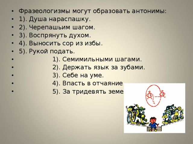 Фразеологизмы могут образовать антонимы: 1). Душа нараспашку. 2). Черепашьим шагом. 3). Воспрянуть духом. 4). Выносить сор из избы. 5). Рукой подать.  1). Семимильными шагами.  2). Держать язык за зубами.  3). Себе на уме.  4). Впасть в отчаяние.  5). За тридевять земель.