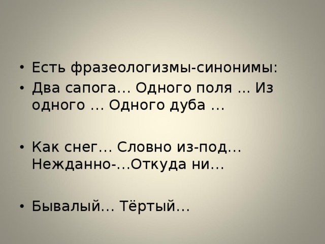 Есть фразеологизмы-синонимы: Два сапога… Одного поля ... Из одного … Одного дуба …  Как снег… Словно из-под… Нежданно-…Откуда ни…  Бывалый… Тёртый…