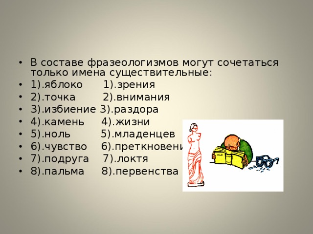 В составе фразеологизмов могут сочетаться только имена существительные: 1).яблоко 1).зрения 2).точка 2).внимания 3).избиение 3).раздора 4).камень 4).жизни 5).ноль 5).младенцев 6).чувство 6).преткновения 7).подруга 7).локтя 8).пальма 8).первенства