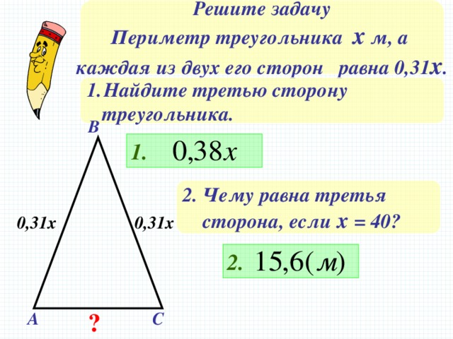 Решите задачу Периметр треугольника х м, а каждая из двух его сторон равна 0,31 х . Найдите третью сторону  треугольника. В 1. 2. Чему равна третья  сторона, если х = 40? 0,31х 0,31х Решение на доске и в тетрадях 2. ? А С 15