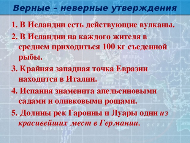 Верные – неверные утверждения 1. В Исландии есть действующие вулканы. 2. В Исландии на каждого жителя в среднем приходиться 100 кг съеденной рыбы. 3. Крайняя западная точка Евразии находится в Италии. 4. Испания знаменита апельсиновыми садами и оливковыми рощами. 5. Долины рек Гаронны и Луары одни из красивейших мест в Германии.