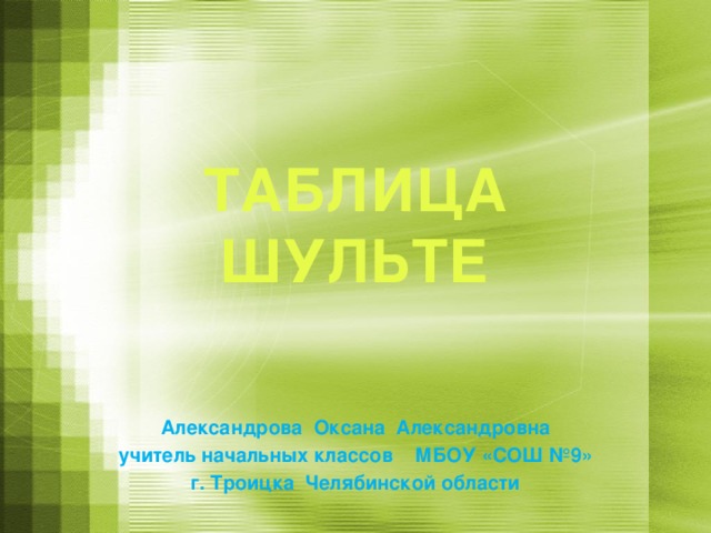 ТАБЛИЦА ШУЛЬТЕ Александрова Оксана Александровна учитель начальных классов МБОУ «СОШ №9» г. Троицка Челябинской области