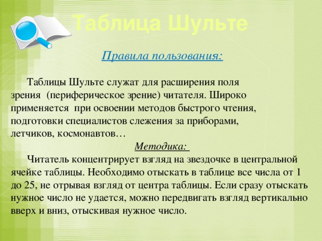 Таблица Шульте Правила пользования:   Таблицы Шульте служат для расширения поля зрения (периферическое зрение) читателя. Широко применяется при освоении методов быстрого чтения, подготовки специалистов слежения за приборами, летчиков, космонавтов… Методика:  Читатель концентрирует взгляд на звездочке в центральной ячейке таблицы. Необходимо отыскать в таблице все числа от 1 до 25, не отрывая взгляд от центра таблицы. Если сразу отыскать нужное число не удается, можно передвигать взгляд вертикально вверх и вниз, отыскивая нужное число.