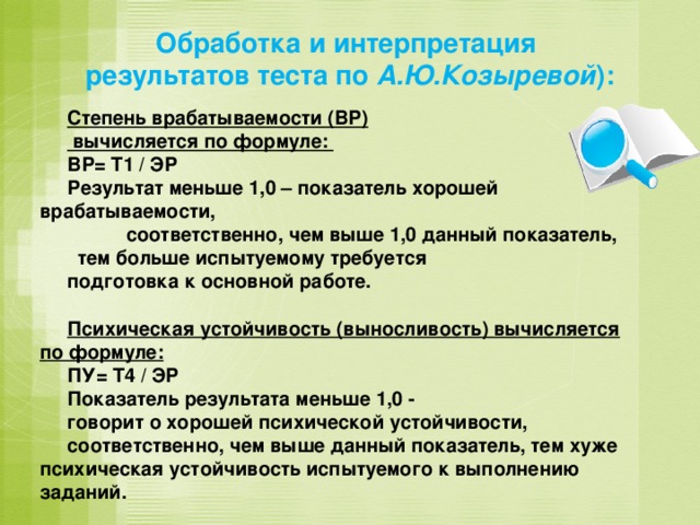 Обработка и интерпретация результатов теста по А.Ю.Козыревой ): Степень врабатываемости (ВР)  вычисляется по формуле: ВР= Т1 / ЭР Результат меньше 1,0 – показатель хорошей врабатываемости,  соответственно, чем выше 1,0 данный показатель,  тем больше испытуемому требуется подготовка к основной работе.  Психическая устойчивость (выносливость) вычисляется по формуле: ПУ= Т4 / ЭР Показатель результата меньше 1,0 - говорит о хорошей психической устойчивости, соответственно, чем выше данный показатель, тем хуже психическая устойчивость испытуемого к выполнению заданий.