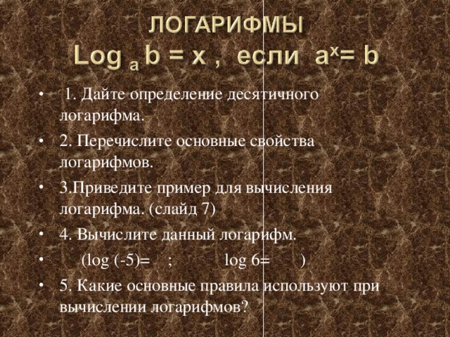 1. Дайте определение десятичного логарифма. 2. Перечислите основные свойства логарифмов. 3.Приведите пример для вычисления логарифма. (слайд 7) 4. Вычислите данный логарифм.  (log (-5)= ; log 6= ) 5. Какие основные правила используют при вычислении логарифмов?