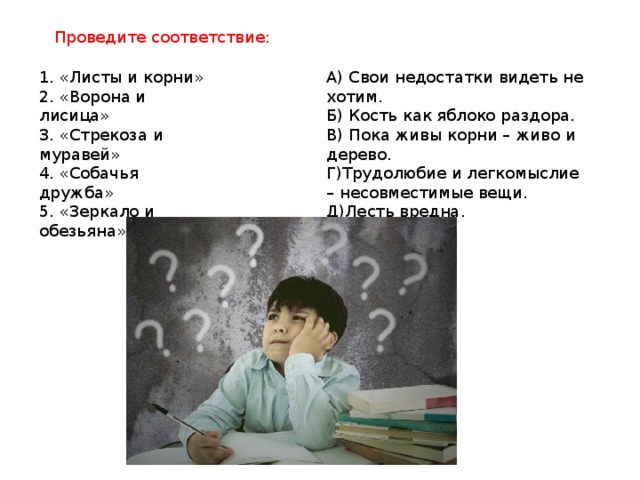 Проведите соответствие: 1. «Листы и корни» А) Свои недостатки видеть не хотим. 2. «Ворона и лисица» Б) Кость как яблоко раздора. 3. «Стрекоза и муравей» В) Пока живы корни – живо и дерево. 4. «Собачья дружба» Г)Трудолюбие и легкомыслие – несовместимые вещи. 5. «Зеркало и обезьяна» Д)Лесть вредна.