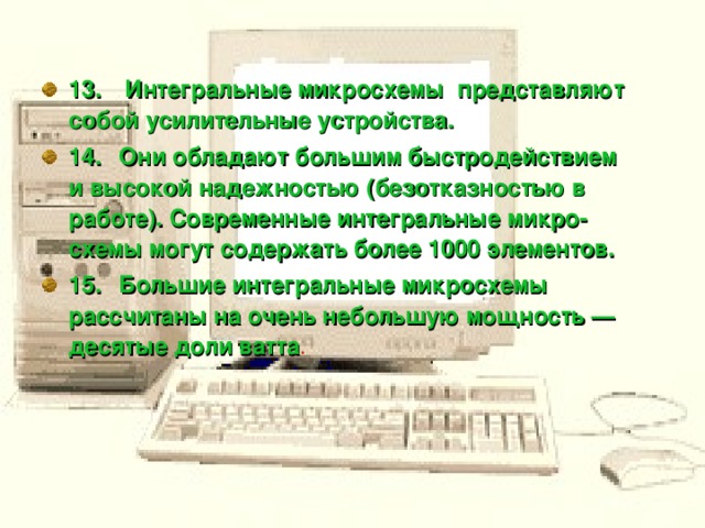 13.     Интегральные микросхемы представляют собой усилительные устройства. 14.    Они обладают большим быстродействием и высокой надежностью (безотказностью в работе). Современные интегральные микро­схемы могут содержать более 1000 элементов.  15.    Большие интегральные микросхемы рассчитаны на очень небольшую мощность — десятые доли ватта .