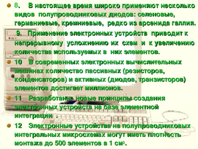 8 .      В настоящее время широко применяют несколько видов полупроводниковых диодов: селеновые, германиевые, кремниевые, редко из арсенида галлия.  9. Применение электронных устройств приводит к непрерывному усложнению их схем и к увеличению  количества используемых в них элементов.  10     В современных электронных вычисли­тельных машинах количество пассивных (резисторов, конденсаторов) и активных (диодов, транзисторов) элементов достигает миллионов. 11     Разработаны новые принципы создания электронных устройств на базе элементной интеграции . 12     Электронные устройства на полупроводниковых интегральных микросхемах могут иметь плотность монтажа до 500 элементов в 1 см 3 .