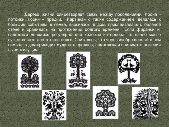 Дерево жизни олицетворяет связь между поколениями. Крона - потомки, корни – предки. «Картина» с таким содержанием  делалась к большим событиям  в семье, вносилась  в дом, приклеивалась к беленой стене и хранилась на протяжении долгого времени.  Если фиранки и  салфетки менялись регулярно для красоты интерьера, то панно могло существовать достаточно долго. Считалось, что через изображенный в нем символ  в дом приходит мудрость предков, помогающая принимать решения ныне живущим . 