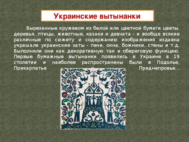 Украинские вытынанки  Вырезанные кружевом из белой или цветной бумаги цветы, деревья, птицы, животные, казаки и девчата - и вообще всякие различные по сюжету и содержанию изображения издавна украшали украинские хаты - печи, окна, божники, стены и т.д. Выполняли они как декоративную так и обереговую функцию. Первые бумажные вытынанки появились в Украине в 19 столетии и наиболее распространены были в Подолье, Прикарпатье и Приднепровье...