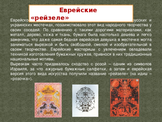 Еврейские «рейзеле» Еврейское население, жившее в польских, литовских, белорусских и украинских местечках, позаимствовало этот вид народного творчества у своих соседей. По сравнению с такими дорогими материалами, как металл, дерево, кожа и ткань, бумага была настолько дешева и легко заменима, что даже самая бедная еврейская девушка в местечке могла заниматься вырезкой и быть свободной, смелой и изобретательной в своем творчестве. Еврейские мастерицы с увлечением овладевали техникой изготовления бумажных кружев, привнося в них традиционные национальные мотивы. Вырезкам часто придавалось сходство с розой – одним из символов Израиля, за что ажурные бумажные салфетки, а затем и еврейская версия этого вида искусства получили название «рейзеле» (на идиш – «розочка»).