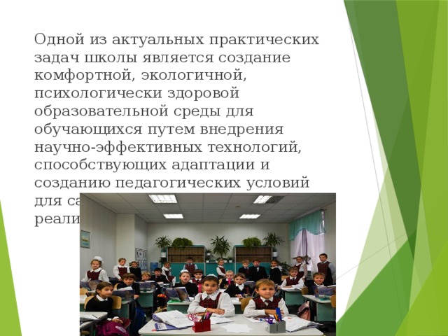 Одной из актуальных практических задач школы является создание комфортной, экологичной, психологически здоровой образовательной среды для обучающихся путем внедрения научно-эффективных технологий, способствующих адаптации и созданию педагогических условий для саморазвития и творческой реализации детей и подростков.