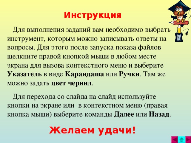 Инструкция  Для выполнения заданий вам необходимо выбрать инструмент, которым можно записывать ответы на вопросы. Для этого после запуска показа файлов щелкните правой кнопкой мыши в любом месте экрана для вызова контекстного меню и выберите Указатель в виде Карандаша или Ручки . Там же можно задать цвет  чернил .  Для перехода со слайда на слайд используйте кнопки на экране или в контекстном меню (правая кнопка мыши) выберите команды Далее или Назад . Желаем удачи!