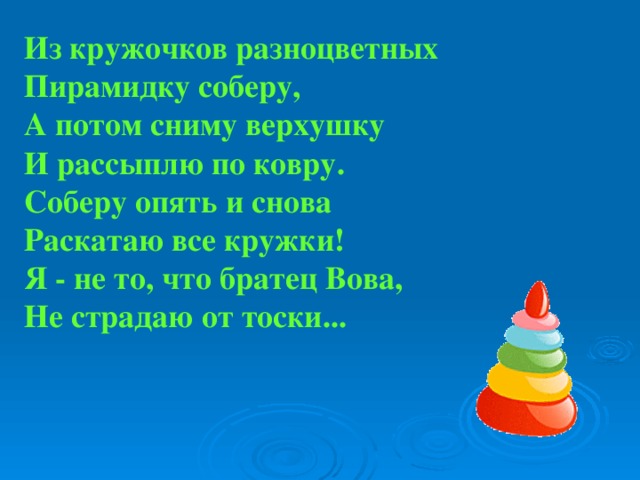 Из кружочков разноцветных  Пирамидку соберу,  А потом сниму верхушку  И рассыплю по ковру.  Соберу опять и снова  Раскатаю все кружки!  Я - не то, что братец Вова,  Не страдаю от тоски...