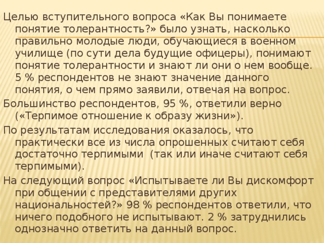 Целью вступительного вопроса «Как Вы понимаете понятие толерантность?» было узнать, насколько правильно молодые люди, обучающиеся в военном училище (по сути дела будущие офицеры), понимают понятие толерантности и знают ли они о нем вообще. 5 % респондентов не знают значение данного понятия, о чем прямо заявили, отвечая на вопрос. Большинство респондентов, 95 %, ответили верно («Терпимое отношение к образу жизни»). По результатам исследования оказалось, что практически все из числа опрошенных считают себя достаточно терпимыми (так или иначе считают себя терпимыми). На следующий вопрос «Испытываете ли Вы дискомфорт при общении с представителями других национальностей?» 98 % респондентов ответили, что ничего подобного не испытывают. 2 % затруднились однозначно ответить на данный вопрос.