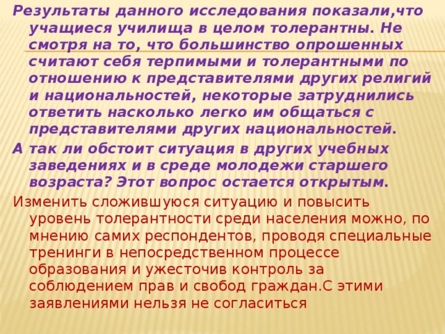 Результаты данного исследования показали,что учащиеся училища в целом толерантны. Не смотря на то, что большинство опрошенных считают себя терпимыми и толерантными по отношению к представителями других религий и национальностей, некоторые затруднились ответить насколько легко им общаться с представителями других национальностей. А так ли обстоит ситуация в других учебных заведениях и в среде молодежи старшего возраста? Этот вопрос остается открытым. Изменить сложившуюся ситуацию и повысить уровень толерантности среди населения можно, по мнению самих респондентов, проводя специальные тренинги в непосредственном процессе образования и ужесточив контроль за соблюдением прав и свобод граждан.С этими заявлениями нельзя не согласиться