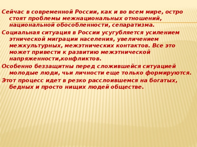 Сейчас в современной России, как и во всем мире, остро стоят проблемы межнациональных отношений, национальной обособленности, сепаратизма. Социальная ситуация в России усугубляется усилением этнической миграции населения, увеличением межкультурных, межэтнических контактов. Все это может привести к развитию межэтнической напряженности,конфликтов. Особенно беззащитны перед сложившейся ситуацией молодые люди, чьи личности еще только формируются. Этот процесс идет в резко расслоившемся на богатых, бедных и просто нищих людей обществе.