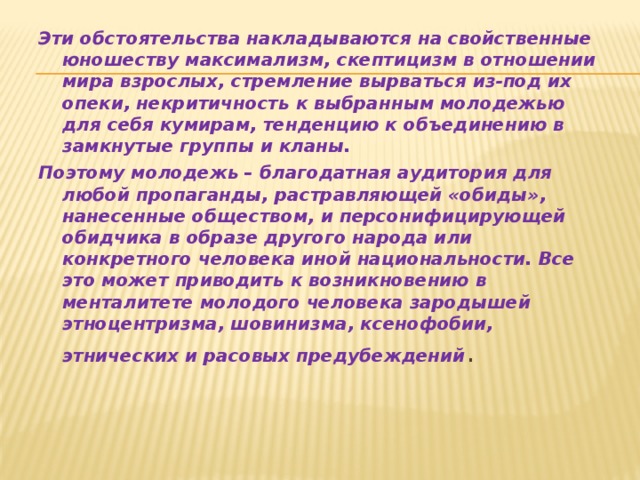 Эти обстоятельства накладываются на свойственные юношеству максимализм, скептицизм в отношении мира взрослых, стремление вырваться из-под их опеки, некритичность к выбранным молодежью для себя кумирам, тенденцию к объединению в замкнутые группы и кланы. Поэтому молодежь – благодатная аудитория для любой пропаганды, растравляющей «обиды», нанесенные обществом, и персонифицирующей обидчика в образе другого народа или конкретного человека иной национальности. Все это может приводить к возникновению в менталитете молодого человека зародышей этноцентризма, шовинизма, ксенофобии, этнических и расовых предубеждений .