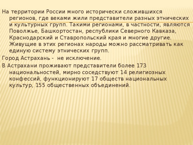 На территории России много исторически сложившихся регионов, где веками жили представители разных этнических и культурных групп. Такими регионами, в частности, являются Поволжье, Башкортостан, республики Северного Кавказа, Краснодарский и Ставропольский края и многие другие. Живущие в этих регионах народы можно рассматривать как единую систему этнических групп. Город Астрахань - не исключение. В Астрахани проживают представители более 173 национальностей, мирно соседствуют 14 религиозных конфессий, функционируют 17 обществ национальных культур, 155 общественных объединений.