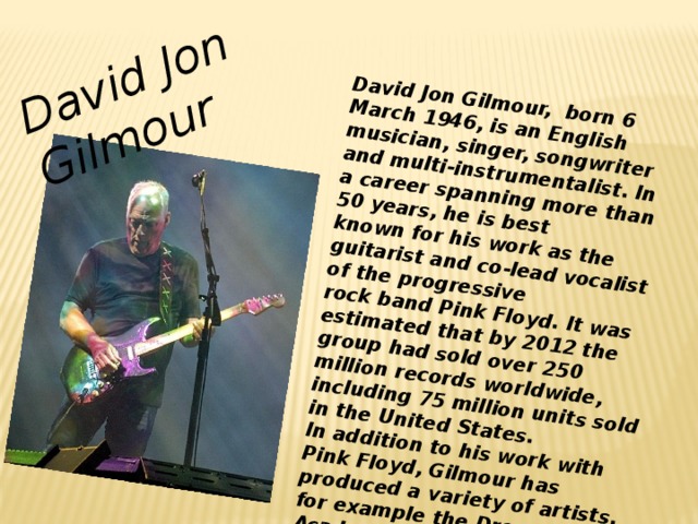 David Jon Gilmour,  born 6 March 1946, is an English musician, singer, songwriter and multi-instrumentalist. In a career spanning more than 50 years, he is best known for his work as the guitarist and co-lead vocalist of the progressive rock band Pink Floyd. It was estimated that by 2012 the group had sold over 250 million records worldwide, including 75 million units sold in the United States. In addition to his work with Pink Floyd, Gilmour has produced a variety of artists, for example the Dream Academy, and has had a solo career. David Jon Gilmour
