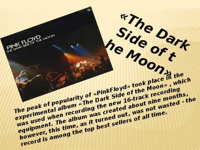 The peak of popularity of «PinkFloyd» took place in the experimental album «The Dark Side of the Moon» , which was used when recording the new 16-track recording equipment. The album was created about nine months, however, this time, as it turned out, was not wasted - the record is among the top best sellers of all time.  «The Dark Side of the Moon»