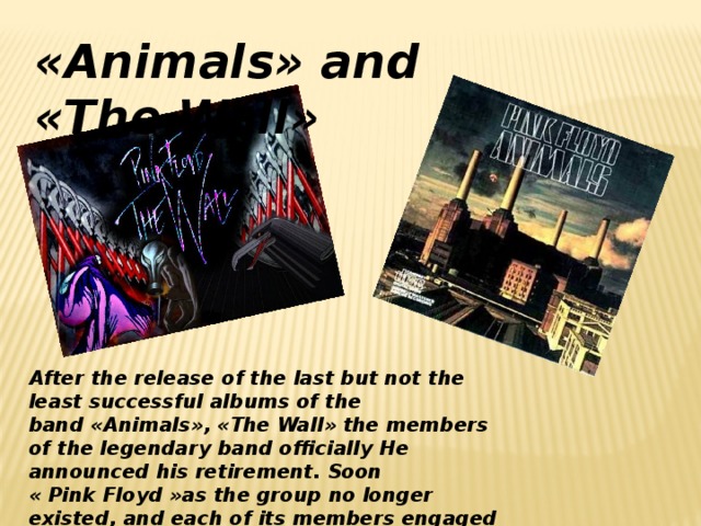 «Animals» and «The Wall» After the release of the last but not the least successful albums of the band «Animals», «The Wall» the members of the legendary band officially He announced his retirement. Soon « Pink Floyd »as the group no longer existed, and each of its members engaged in a successful solo career.