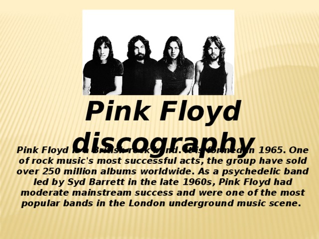 Pink Floyd discography   Pink Floyd is a British rock band. It is formed in 1965. One of rock music's most successful acts, the group have sold over 250 million albums worldwide. As a psychedelic band led by Syd Barrett in the late 1960s, Pink Floyd had moderate mainstream success and were one of the most popular bands in the London underground music scene.