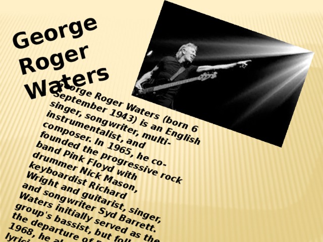 George Roger Waters (born 6 September 1943) is an English singer, songwriter, multi-instrumentalist, and composer. In 1965, he co-founded the progressive rock band Pink Floyd with drummer Nick Mason, keyboardist Richard Wright and guitarist, singer, and songwriter Syd Barrett. Waters initially served as the group's bassist, but following the departure of Barrett in 1968, he also became their lyricist, conceptual leader and co-lead vocalist. George Roger Waters