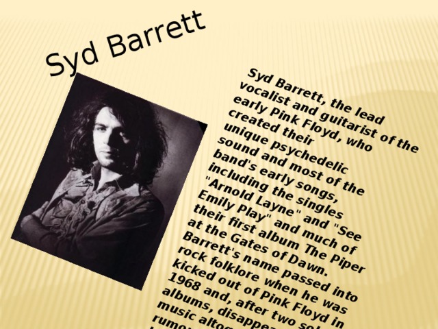   Syd Barrett, the lead vocalist and guitarist of the early Pink Floyd, who created their unique psychedelic sound and most of the band's early songs, including the singles 