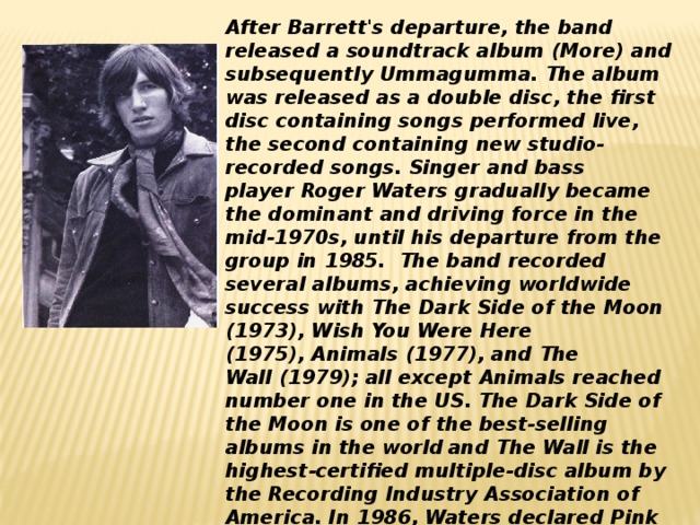 After Barrett's departure, the band released a soundtrack album (More) and subsequently Ummagumma. The album was released as a double disc, the first disc containing songs performed live, the second containing new studio-recorded songs. Singer and bass player Roger Waters gradually became the dominant and driving force in the mid-1970s, until his departure from the group in 1985.  The band recorded several albums, achieving worldwide success with The Dark Side of the Moon (1973), Wish You Were Here (1975), Animals (1977), and The Wall (1979); all except Animals reached number one in the US. The Dark Side of the Moon is one of the best-selling albums in the world  and The Wall is the highest-certified multiple-disc album by the Recording Industry Association of America. In 1986, Waters declared Pink Floyd 
